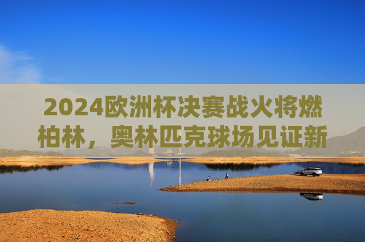 2024欧洲杯决赛战火将燃柏林，奥林匹克球场见证新王诞生，2024欧洲杯决赛柏林，奥林匹克球场新王诞生