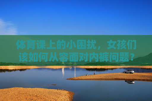 体育课上的小困扰，女孩们该如何从容面对内裤问题？体育课内裤困扰，女孩从容面对之道