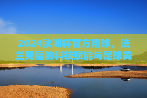 2024欧洲杯官方用球，法兰克福的科技赋能与足球美学，2024欧洲杯官方用球，法兰克福科技赋能与足球美学