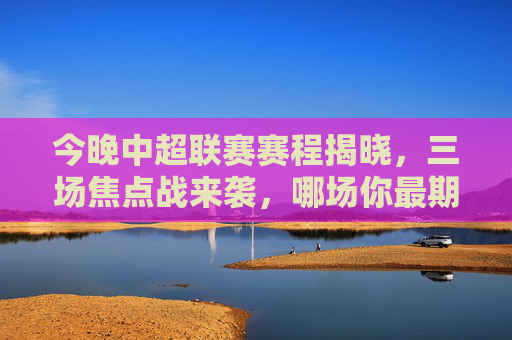 今晚中超联赛赛程揭晓，三场焦点战来袭，哪场你最期待？今晚中超赛程揭晓，三场焦点战来袭，你最期待哪场？