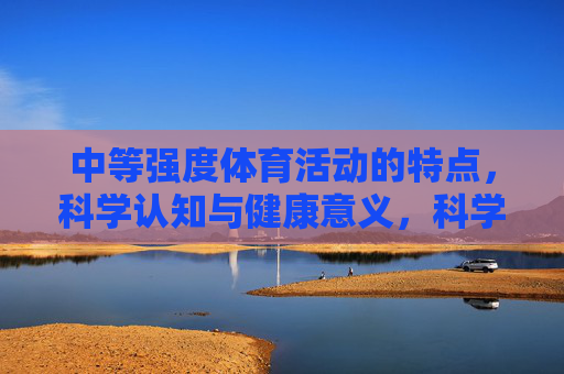 中等强度体育活动的特点，科学认知与健康意义，科学认知中等强度体育活动，特点与健康意义