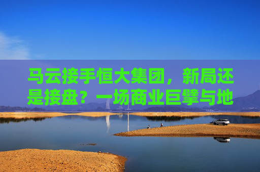 马云接手恒大集团，新局还是接盘？一场商业巨擘与地产巨头的双向奔赴？马云接手恒大，新局还是接盘？商业巨擘与地产巨头的双向奔赴