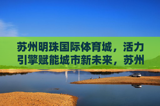 苏州明珠国际体育城,活力引擎赋能城市新未来,苏州明珠国际体育城,活力引擎赋能城市新未来 苏州明珠国际体育城,活力引擎赋能城市新未来,苏州明珠国际体育城,活力引擎赋能城市新未来