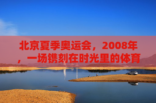 北京夏季奥运会,2008年,一场镌刻在时光里的体育史诗,2008北京,时光镌刻的体育史诗 北京夏季奥运会,2008年,一场镌刻在时光里的体育史诗,2008北京,时光镌刻的体育史诗