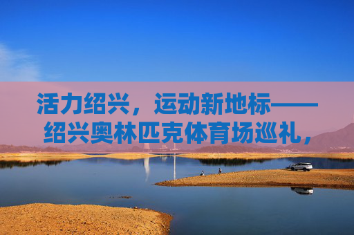 活力绍兴,运动新地标——绍兴奥林匹克体育场巡礼,活力绍兴,运动新地标——绍兴奥林匹克体育场巡礼 活力绍兴,运动新地标——绍兴奥林匹克体育场巡礼,活力绍兴,运动新地标——绍兴奥林匹克体育场巡礼