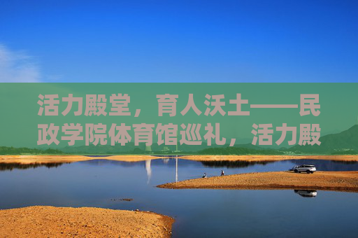 活力殿堂,育人沃土——民政学院体育馆巡礼,活力殿堂育沃土——民政学院体育馆巡礼 活力殿堂,育人沃土——民政学院体育馆巡礼,活力殿堂育沃土——民政学院体育馆巡礼