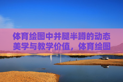 体育绘图中并腿半蹲的动态美学与教学价值，体育绘图中并腿半蹲的动态美学与教学价值