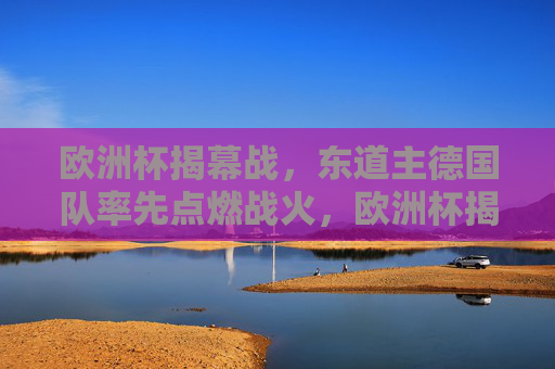 欧洲杯揭幕战,东道主德国队率先点燃战火,欧洲杯揭幕战,东道主德国队点燃战火 欧洲杯揭幕战,东道主德国队率先点燃战火,欧洲杯揭幕战,东道主德国队点燃战火