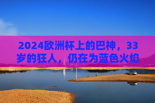 2024欧洲杯上的巴神,33岁的狂人,仍在为蓝色火焰而战,2024欧洲杯,33岁巴神,蓝色火焰狂人 2024欧洲杯上的巴神,33岁的狂人,仍在为蓝色火焰而战,2024欧洲杯,33岁巴神,蓝色火焰狂人