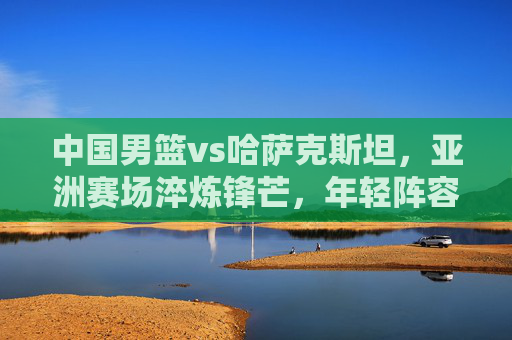 中国男篮vs哈萨克斯坦,亚洲赛场淬炼锋芒,年轻阵容迎成长大考,中国男篮VS哈萨克斯坦,亚洲赛场年轻阵容淬锋芒迎成长大考 中国男篮vs哈萨克斯坦,亚洲赛场淬炼锋芒,年轻阵容迎成长大考,中国男篮VS哈萨克斯坦,亚洲赛场年轻阵容淬锋芒迎成长大考