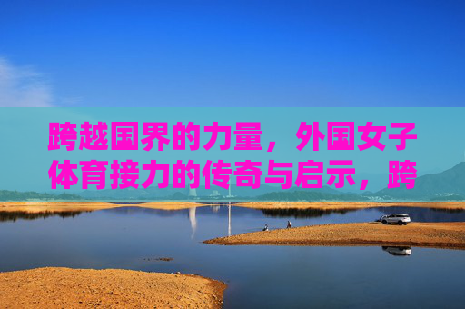 跨越国界的力量，外国女子体育接力的传奇与启示，跨越国界的力量，外国女子体育接力的传奇与启示