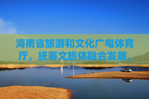 海南省旅游和文化广电体育厅,统筹文旅体融合发展,绘就国际旅游岛新画卷,统筹文旅体融合 绘就国际旅游岛新画卷 海南省旅游和文化广电体育厅,统筹文旅体融合发展,绘就国际旅游岛新画卷,统筹文旅体融合 绘就国际旅游岛新画卷
