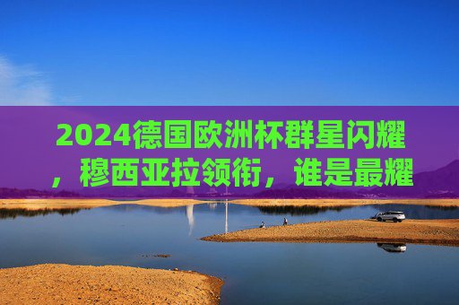 2024德国欧洲杯群星闪耀,穆西亚拉领衔,谁是最耀眼的领军者?2024德国欧洲杯,穆西亚拉领衔,谁是最耀眼的领军者? 2024德国欧洲杯群星闪耀,穆西亚拉领衔,谁是最耀眼的领军者?2024德国欧洲杯,穆西亚拉领衔,谁是最耀眼的领军者?