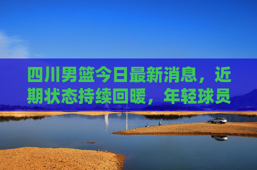 四川男篮今日最新消息，近期状态持续回暖，年轻球员成球队核心动力，下一战将迎战传统强队，四川男篮状态回暖年轻球员领衔 下战迎战传统强队