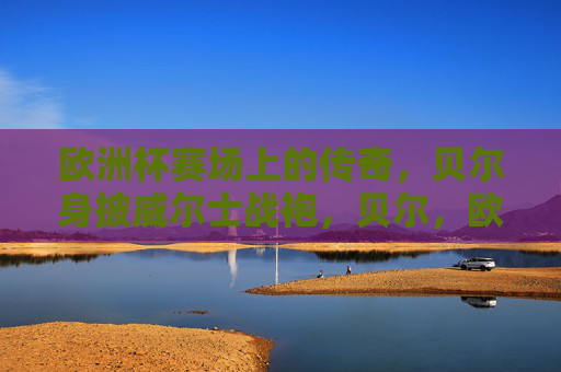 欧洲杯赛场上的传奇,贝尔身披威尔士战袍,贝尔,欧洲杯赛场上的威尔士传奇 欧洲杯赛场上的传奇,贝尔身披威尔士战袍,贝尔,欧洲杯赛场上的威尔士传奇