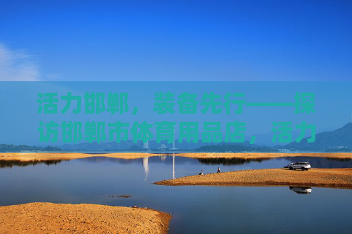 活力邯郸，装备先行——探访邯郸市体育用品店，活力邯郸，装备先行——探访邯郸体育用品店