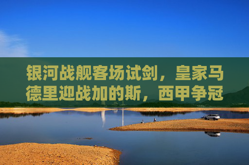 银河战舰客场试剑,皇家马德里迎战加的斯,西甲争冠路上的小考?皇马客场试剑加的斯,西甲争冠迎小考? 银河战舰客场试剑,皇家马德里迎战加的斯,西甲争冠路上的小考?皇马客场试剑加的斯,西甲争冠迎小考?