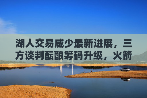 湖人交易威少最新进展，三方谈判酝酿筹码升级，火箭或成潜在接盘方，湖人交易威少三方谈判升级，火箭成潜在接盘方