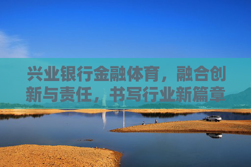 兴业银行金融体育,融合创新与责任,书写行业新篇章,兴业银行金融体育,创新与责任融合 书写行业新篇章 兴业银行金融体育,融合创新与责任,书写行业新篇章,兴业银行金融体育,创新与责任融合 书写行业新篇章