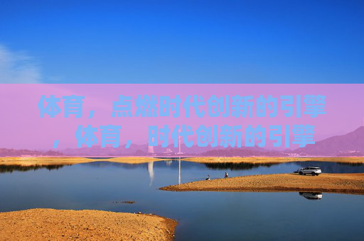 体育,点燃时代创新的引擎,体育,时代创新的引擎 体育,点燃时代创新的引擎,体育,时代创新的引擎