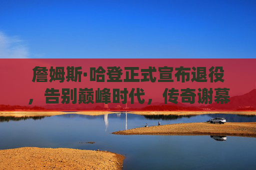 詹姆斯·哈登正式宣布退役,告别巅峰时代,传奇谢幕,詹姆斯·哈登正式退役,告别巅峰时代传奇谢幕 詹姆斯·哈登正式宣布退役,告别巅峰时代,传奇谢幕,詹姆斯·哈登正式退役,告别巅峰时代传奇谢幕