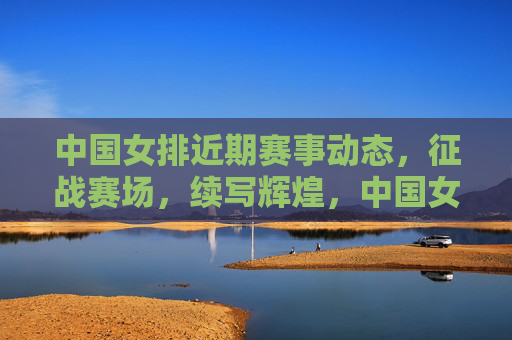 中国女排近期赛事动态,征战赛场,续写辉煌,中国女排征战赛场续写辉煌 中国女排近期赛事动态,征战赛场,续写辉煌,中国女排征战赛场续写辉煌