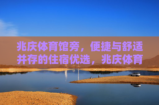 兆庆体育馆旁,便捷与舒适并存的住宿优选,兆庆体育馆旁便捷舒适住宿优选 兆庆体育馆旁,便捷与舒适并存的住宿优选,兆庆体育馆旁便捷舒适住宿优选