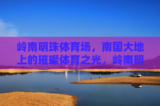 岭南明珠体育场,南国大地上的璀璨体育之光,岭南明珠,南国璀璨体育之光 岭南明珠体育场,南国大地上的璀璨体育之光,岭南明珠,南国璀璨体育之光