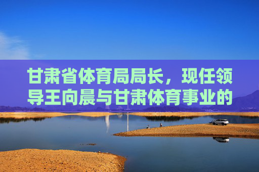 甘肃省体育局局长,现任领导王向晨与甘肃体育事业的发展担当,王向晨,甘肃省体育局局长与甘肃体育事业的发展担当 甘肃省体育局局长,现任领导王向晨与甘肃体育事业的发展担当,王向晨,甘肃省体育局局长与甘肃体育事业的发展担当