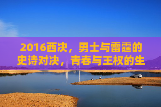 2016西决,勇士与雷霆的史诗对决,青春与王权的生死博弈,2016西决,青春与王权的生死博弈 2016西决,勇士与雷霆的史诗对决,青春与王权的生死博弈,2016西决,青春与王权的生死博弈