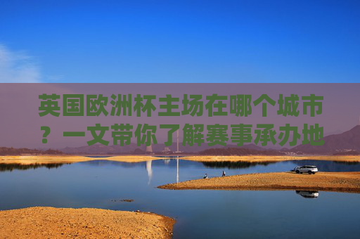 英国欧洲杯主场在哪个城市?一文带你了解赛事承办地,英国欧洲杯主场城市及赛事承办地 英国欧洲杯主场在哪个城市?一文带你了解赛事承办地,英国欧洲杯主场城市及赛事承办地