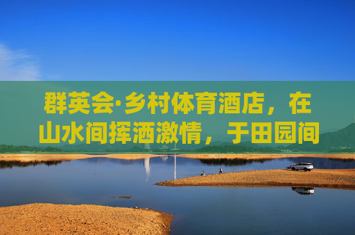 群英会·乡村体育酒店,在山水间挥洒激情,于田园间栖居身心,群英会乡村体育酒店,山水田园的激情栖居 群英会·乡村体育酒店,在山水间挥洒激情,于田园间栖居身心,群英会乡村体育酒店,山水田园的激情栖居