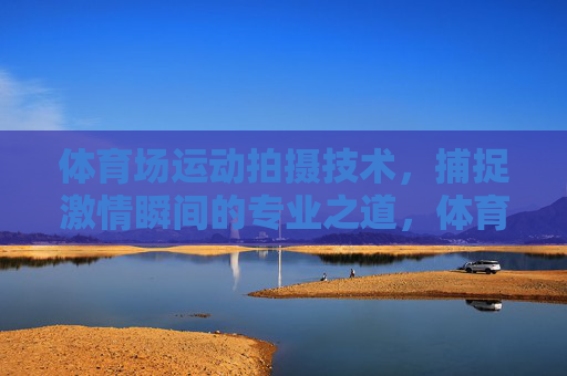 体育场运动拍摄技术,捕捉激情瞬间的专业之道,体育场运动拍摄技术,捕捉激情瞬间的专业之道 体育场运动拍摄技术,捕捉激情瞬间的专业之道,体育场运动拍摄技术,捕捉激情瞬间的专业之道