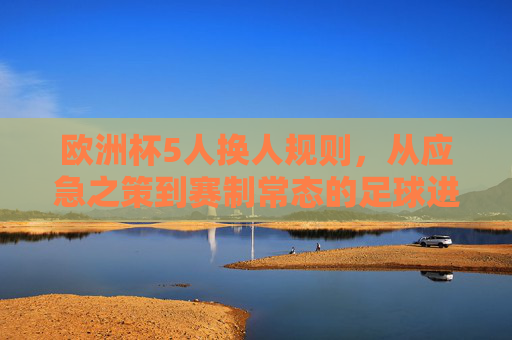 欧洲杯5人换人规则,从应急之策到赛制常态的足球进化,欧洲杯5人换人规则,从应急之策到赛制常态的足球进化 欧洲杯5人换人规则,从应急之策到赛制常态的足球进化,欧洲杯5人换人规则,从应急之策到赛制常态的足球进化