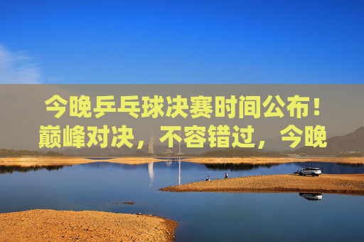 今晚乒乓球决赛时间公布!巅峰对决,不容错过,今晚乒乓球决赛时间公布!巅峰对决不容错过 今晚乒乓球决赛时间公布!巅峰对决,不容错过,今晚乒乓球决赛时间公布!巅峰对决不容错过