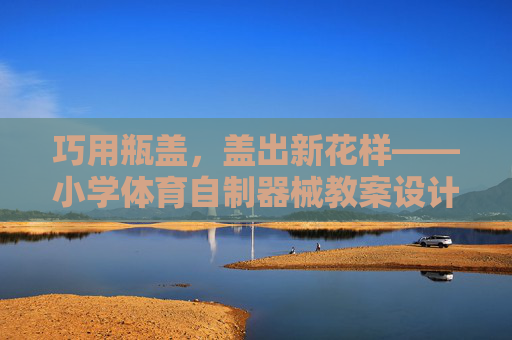 巧用瓶盖，盖出新花样——小学体育自制器械教案设计，巧用瓶盖，创编小学体育自制器械新教案
