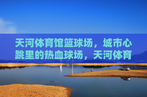 天河体育馆篮球场,城市心跳里的热血球场,天河体育馆篮球场,城市心跳里的热血球场 天河体育馆篮球场,城市心跳里的热血球场,天河体育馆篮球场,城市心跳里的热血球场