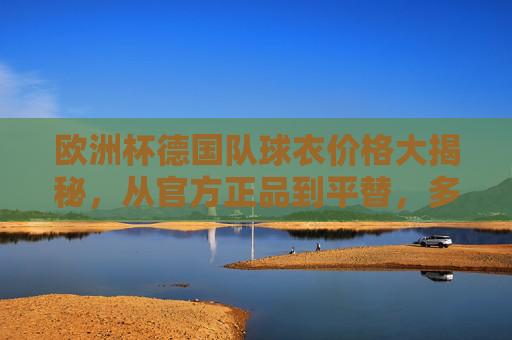 欧洲杯德国队球衣价格大揭秘,从官方正品到平替,多少钱能拥有日耳曼战车战袍?欧洲杯德国队球衣价格,官方正品到平替,多少钱能拥有日耳曼战袍? 欧洲杯德国队球衣价格大揭秘,从官方正品到平替,多少钱能拥有日耳曼战车战袍?欧洲杯德国队球衣价格,官方正品到平替,多少钱能拥有日耳曼战袍?