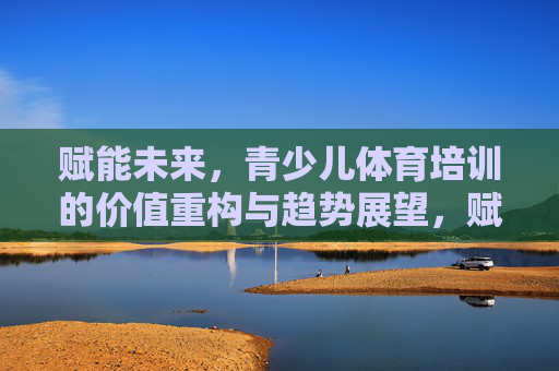 赋能未来,青少儿体育培训的价值重构与趋势展望,赋能未来,青少儿体育培训的价值重构与趋势展望 赋能未来,青少儿体育培训的价值重构与趋势展望,赋能未来,青少儿体育培训的价值重构与趋势展望