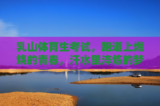乳山体育生考试，跑道上燃烧的青春，汗水里淬炼的梦想，乳山体育生，跑道上的青春，汗水里的梦想