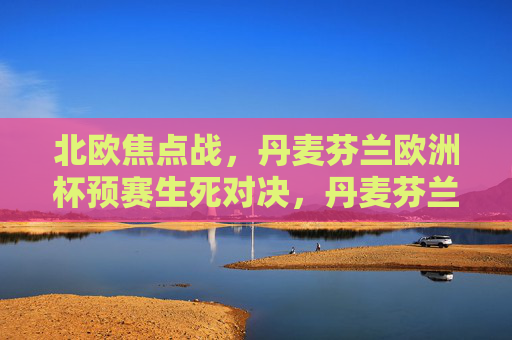 北欧焦点战,丹麦芬兰欧洲杯预赛生死对决,丹麦芬兰欧洲杯预赛北欧生死战 北欧焦点战,丹麦芬兰欧洲杯预赛生死对决,丹麦芬兰欧洲杯预赛北欧生死战
