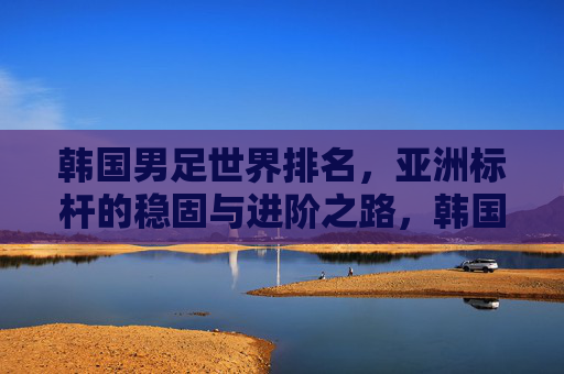 韩国男足世界排名,亚洲标杆的稳固与进阶之路,韩国男足世界排名,亚洲标杆的稳固与进阶之路 韩国男足世界排名,亚洲标杆的稳固与进阶之路,韩国男足世界排名,亚洲标杆的稳固与进阶之路