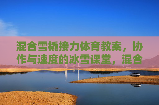 混合雪橇接力体育教案,协作与速度的冰雪课堂,混合雪橇接力教案,协作与速度的冰雪课堂 混合雪橇接力体育教案,协作与速度的冰雪课堂,混合雪橇接力教案,协作与速度的冰雪课堂