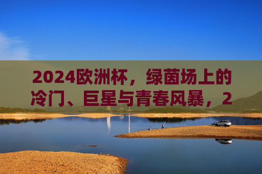2024欧洲杯,绿茵场上的冷门、巨星与青春风暴,2024欧洲杯,绿茵场冷门、巨星与青春风暴 2024欧洲杯,绿茵场上的冷门、巨星与青春风暴,2024欧洲杯,绿茵场冷门、巨星与青春风暴