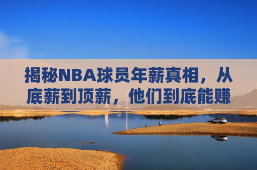 揭秘NBA球员年薪真相，从底薪到顶薪，他们到底能赚多少钱？NBA球员年薪真相，底薪到顶薪究竟赚多少？