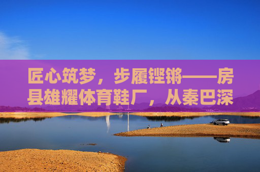 匠心筑梦,步履铿锵——房县雄耀体育鞋厂,从秦巴深处走向广阔市场,匠心步履,房县雄耀体育鞋厂从秦巴深处走向广阔市场 匠心筑梦,步履铿锵——房县雄耀体育鞋厂,从秦巴深处走向广阔市场,匠心步履,房县雄耀体育鞋厂从秦巴深处走向广阔市场