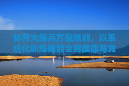 体育大练兵方案策划,以系统化训练赋能全民健康与竞技提升,体育大练兵,系统化训练赋能全民健康与竞技提升 体育大练兵方案策划,以系统化训练赋能全民健康与竞技提升,体育大练兵,系统化训练赋能全民健康与竞技提升