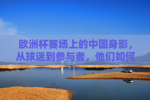 欧洲杯赛场上的中国身影,从球迷到参与者,他们如何连接世界?欧洲杯上的中国身影,从球迷到参与者,连接世界 欧洲杯赛场上的中国身影,从球迷到参与者,他们如何连接世界?欧洲杯上的中国身影,从球迷到参与者,连接世界