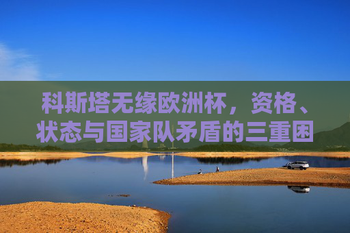 科斯塔无缘欧洲杯,资格、状态与国家队矛盾的三重困境,科斯塔无缘欧洲杯,资格、状态与国家队矛盾的三重困境 科斯塔无缘欧洲杯,资格、状态与国家队矛盾的三重困境,科斯塔无缘欧洲杯,资格、状态与国家队矛盾的三重困境