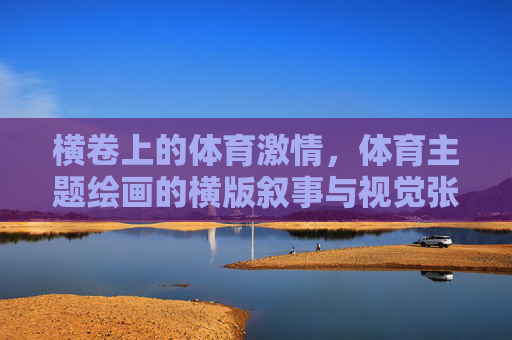 横卷上的体育激情,体育主题绘画的横版叙事与视觉张力,横卷体育叙事,激情与视觉张力 横卷上的体育激情,体育主题绘画的横版叙事与视觉张力,横卷体育叙事,激情与视觉张力